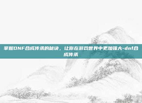 掌握DNF合成传承的秘诀,让你在游戏世界中更加强大-dnf合成传承