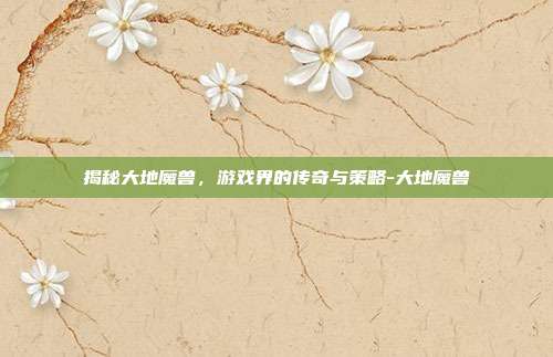 揭秘大地魔兽,游戏界的传奇与策略-大地魔兽
