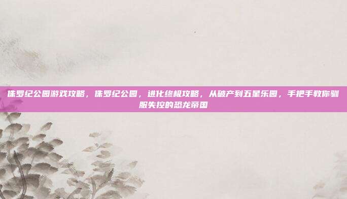 侏罗纪公园游戏攻略,侏罗纪公园,进化终极攻略,从破产到五星乐园,手把手教你驯服失控的恐龙帝国