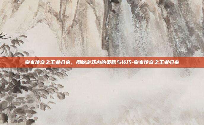 皇家传奇之王者归来,揭秘游戏内的策略与技巧-皇家传奇之王者归来