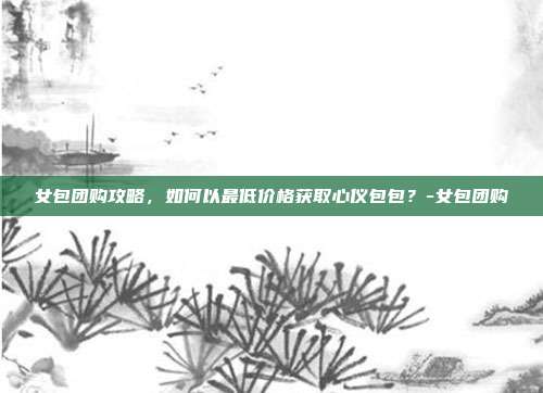 女包团购攻略,如何以最低价格获取心仪包包?-女包团购