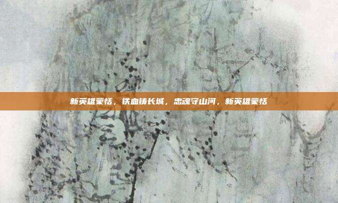 新英雄蒙恬,铁血铸长城,忠魂守山河,新英雄蒙恬