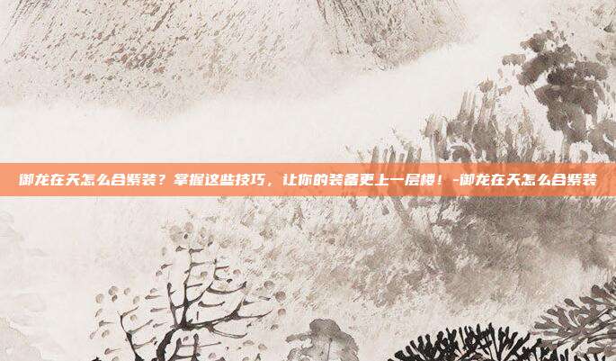 御龙在天怎么合紫装?掌握这些技巧,让你的装备更上一层楼!-御龙在天怎么合紫装
