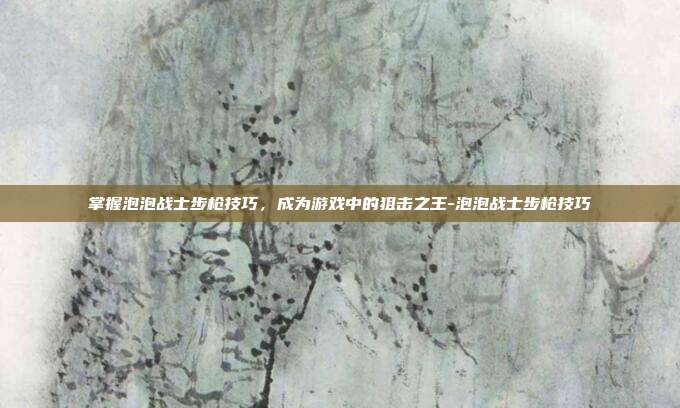 掌握泡泡战士步枪技巧,成为游戏中的狙击之王-泡泡战士步枪技巧