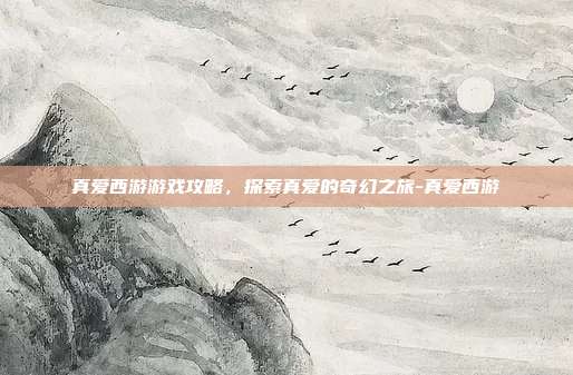 真爱西游游戏攻略,探索真爱的奇幻之旅-真爱西游