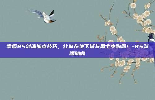 掌握85剑魂加点技巧,让你在地下城与勇士中称霸!-85剑魂加点