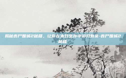 揭秘丧尸围城2秘籍,让你在末日生存中游刃有余-丧尸围城2秘籍