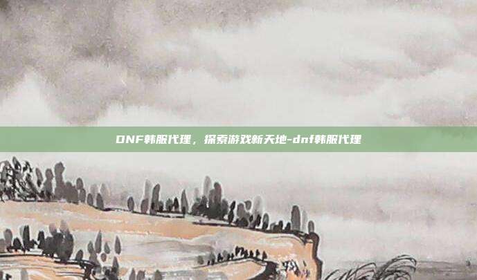DNF韩服代理,探索游戏新天地-dnf韩服代理