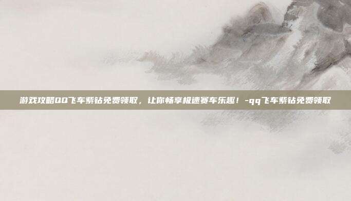 游戏攻略QQ飞车紫钻免费领取,让你畅享极速赛车乐趣!-qq飞车紫钻免费领取