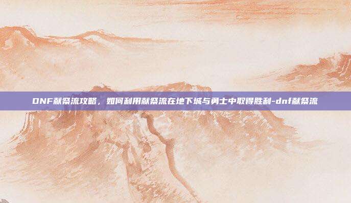 DNF献祭流攻略,如何利用献祭流在地下城与勇士中取得胜利-dnf献祭流