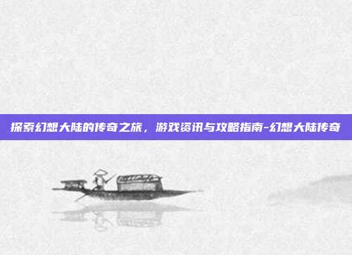探索幻想大陆的传奇之旅,游戏资讯与攻略指南-幻想大陆传奇