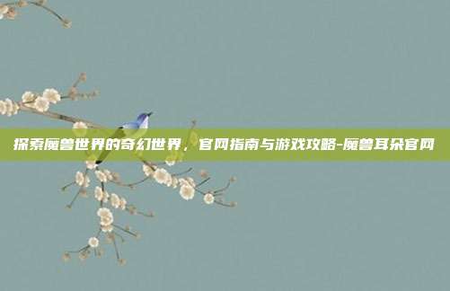 探索魔兽世界的奇幻世界,官网指南与游戏攻略-魔兽耳朵官网