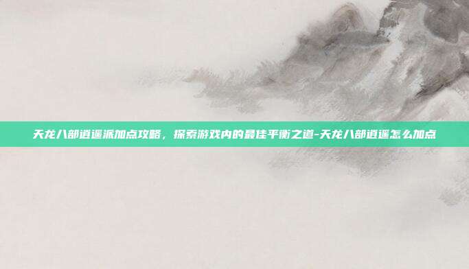 天龙八部逍遥派加点攻略,探索游戏内的最佳平衡之道-天龙八部逍遥怎么加点