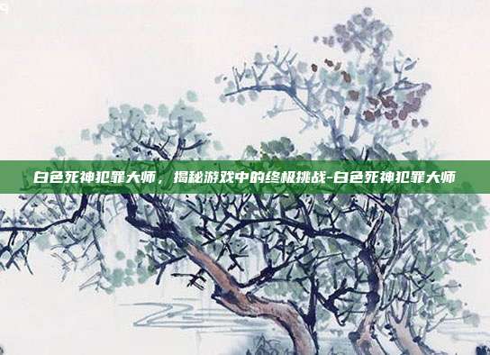 白色死神犯罪大师,揭秘游戏中的终极挑战-白色死神犯罪大师