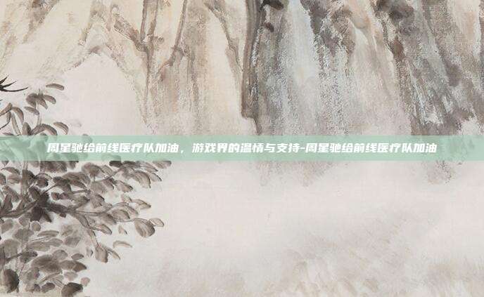 周星驰给前线医疗队加油,游戏界的温情与支持-周星驰给前线医疗队加油
