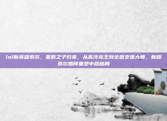 lol新英雄索尔,星辰之子归来,从高冷龙王到全图支援大师,新版索尔如何重塑中路格局