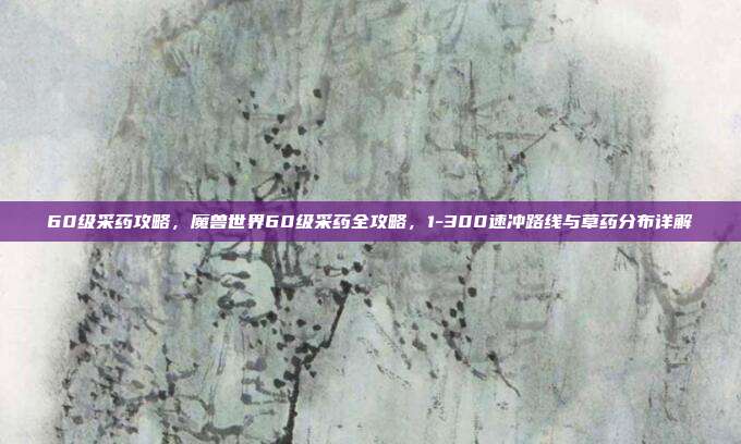 60级采药攻略,魔兽世界60级采药全攻略,1-300速冲路线与草药分布详解