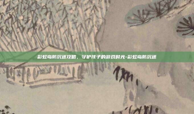 彩虹岛防沉迷攻略,守护孩子的游戏时光-彩虹岛防沉迷