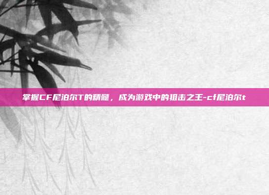 掌握CF尼泊尔T的精髓,成为游戏中的狙击之王-cf尼泊尔t