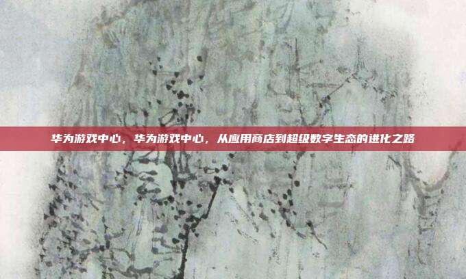 华为游戏中心,华为游戏中心,从应用商店到超级数字生态的进化之路