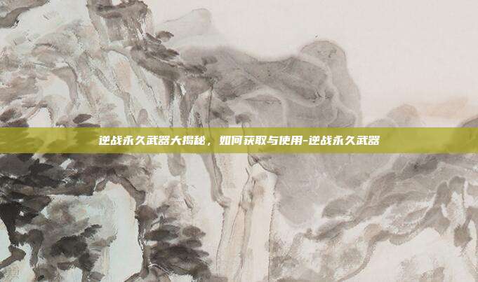 逆战永久武器大揭秘,如何获取与使用-逆战永久武器
