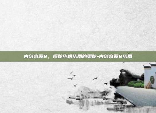 古剑奇谭2,揭秘终极结局的奥秘-古剑奇谭2结局