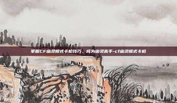 掌握CF幽灵模式卡枪技巧,成为幽灵高手-cf幽灵模式卡枪