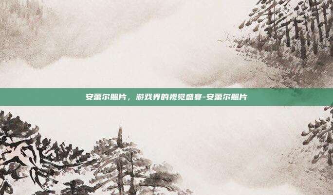安蕾尔照片,游戏界的视觉盛宴-安蕾尔照片