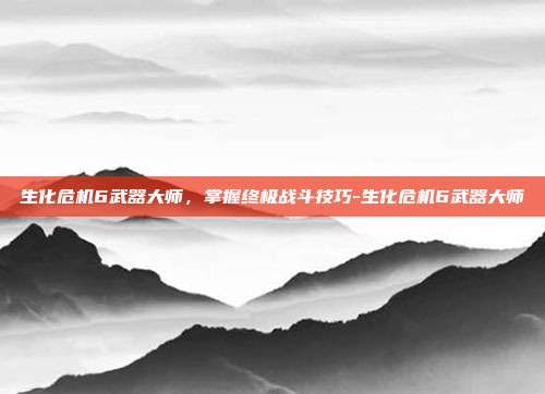 生化危机6武器大师,掌握终极战斗技巧-生化危机6武器大师