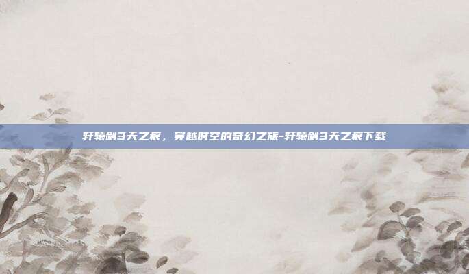 轩辕剑3天之痕,穿越时空的奇幻之旅-轩辕剑3天之痕下载
