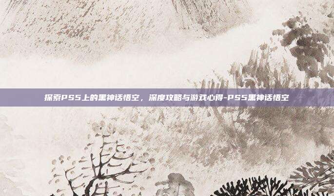 探索PS5上的黑神话悟空,深度攻略与游戏心得-PS5黑神话悟空