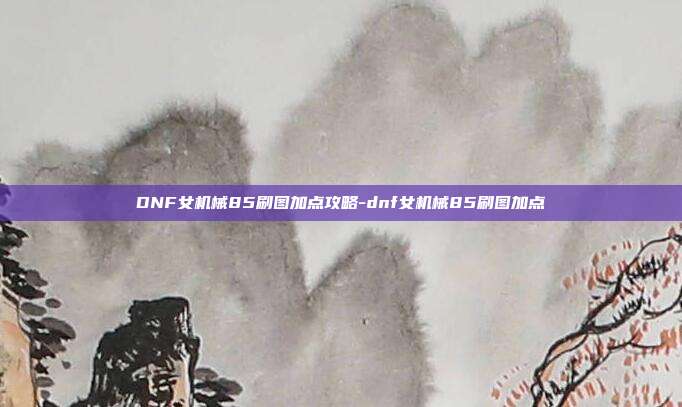 DNF女机械85刷图加点攻略-dnf女机械85刷图加点