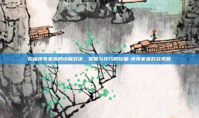 揭秘传奇家族的终极对决,策略与技巧的较量-传奇家族对战视频