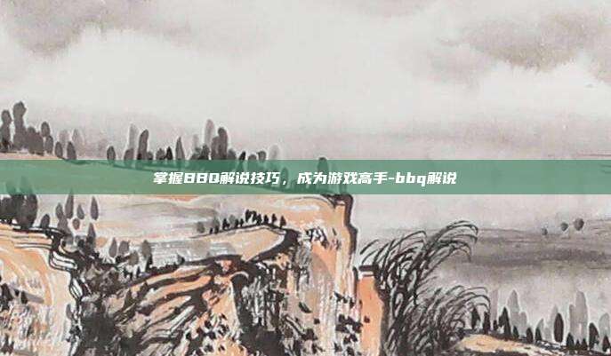 掌握BBQ解说技巧,成为游戏高手-bbq解说