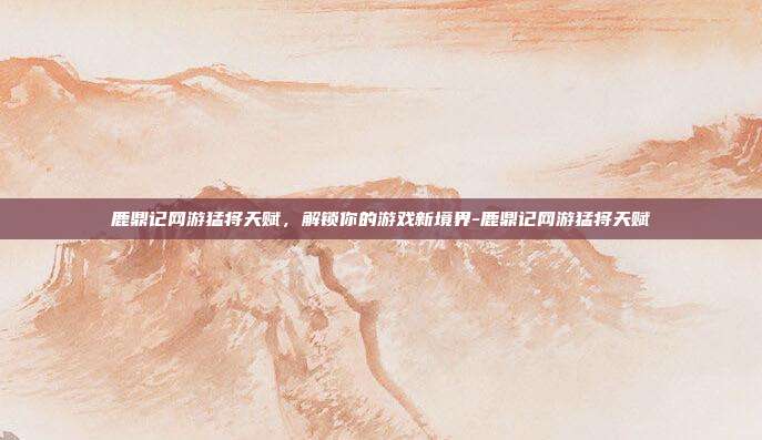 鹿鼎记网游猛将天赋,解锁你的游戏新境界-鹿鼎记网游猛将天赋