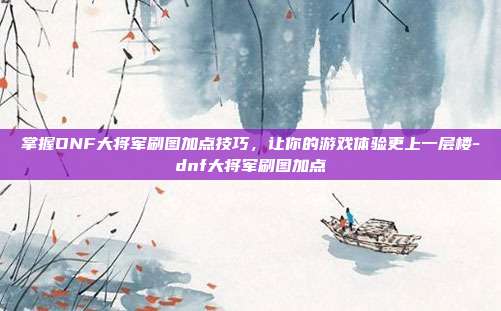 掌握DNF大将军刷图加点技巧,让你的游戏体验更上一层楼-dnf大将军刷图加点