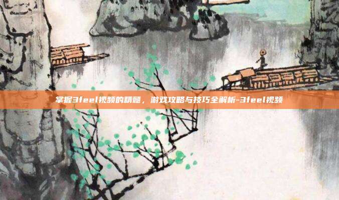 掌握3feel视频的精髓,游戏攻略与技巧全解析-3feel视频