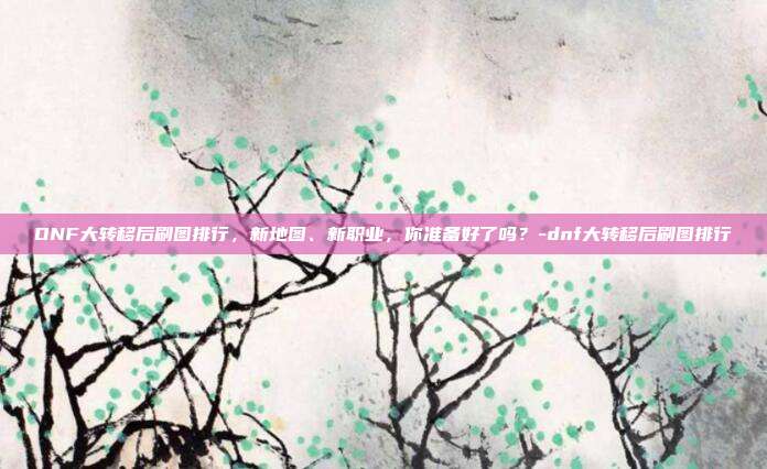 DNF大转移后刷图排行,新地图、新职业,你准备好了吗?-dnf大转移后刷图排行