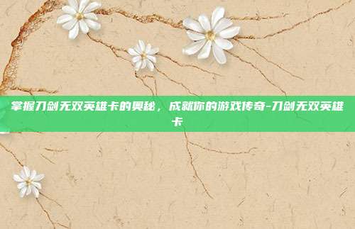 掌握刀剑无双英雄卡的奥秘,成就你的游戏传奇-刀剑无双英雄卡