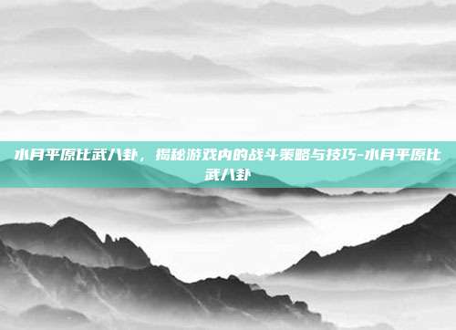 水月平原比武八卦,揭秘游戏内的战斗策略与技巧-水月平原比武八卦