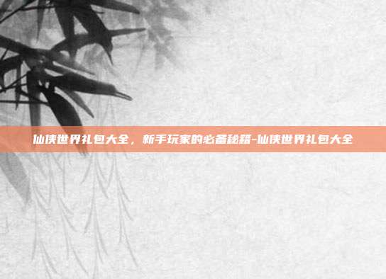 仙侠世界礼包大全,新手玩家的必备秘籍-仙侠世界礼包大全