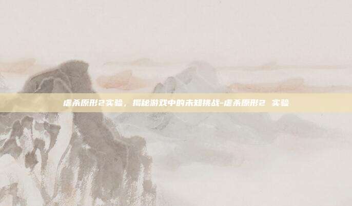 虐杀原形2实验,揭秘游戏中的未知挑战-虐杀原形2 实验