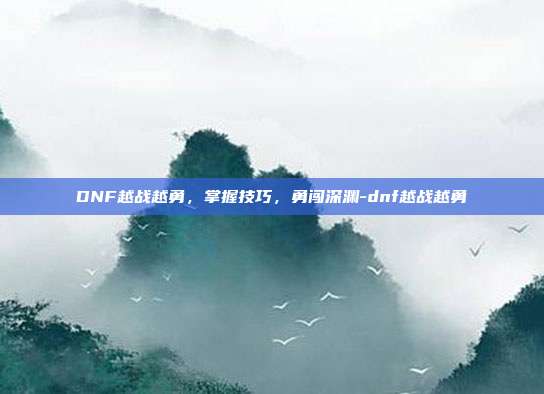 DNF越战越勇,掌握技巧,勇闯深渊-dnf越战越勇