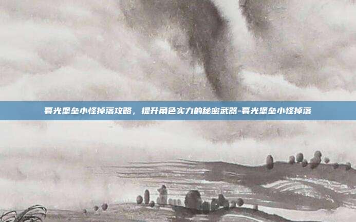 暮光堡垒小怪掉落攻略,提升角色实力的秘密武器-暮光堡垒小怪掉落
