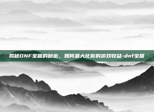 揭秘DNF宝箱的秘密,如何最大化你的游戏收益-dnf宝箱