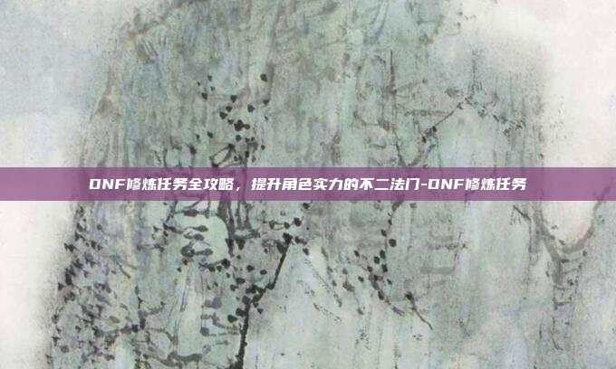 DNF修炼任务全攻略,提升角色实力的不二法门-DNF修炼任务