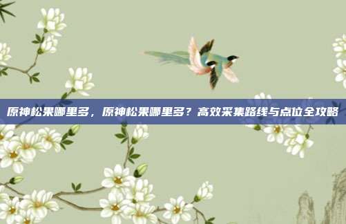 原神松果哪里多,原神松果哪里多?高效采集路线与点位全攻略