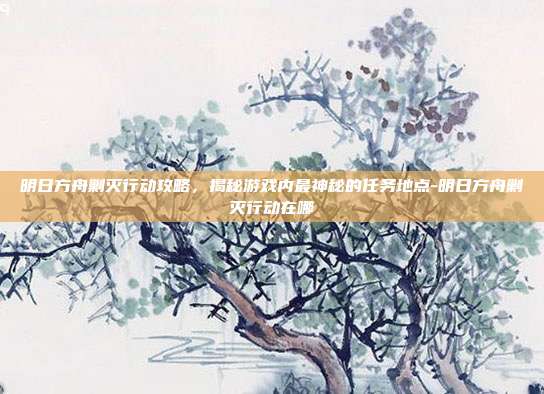 明日方舟剿灭行动攻略,揭秘游戏内最神秘的任务地点-明日方舟剿灭行动在哪