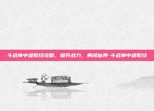 斗战神中级取经攻略,提升战力,勇闯仙界-斗战神中级取经