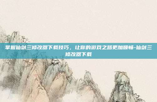 掌握仙剑三修改器下载技巧,让你的游戏之路更加顺畅-仙剑三修改器下载